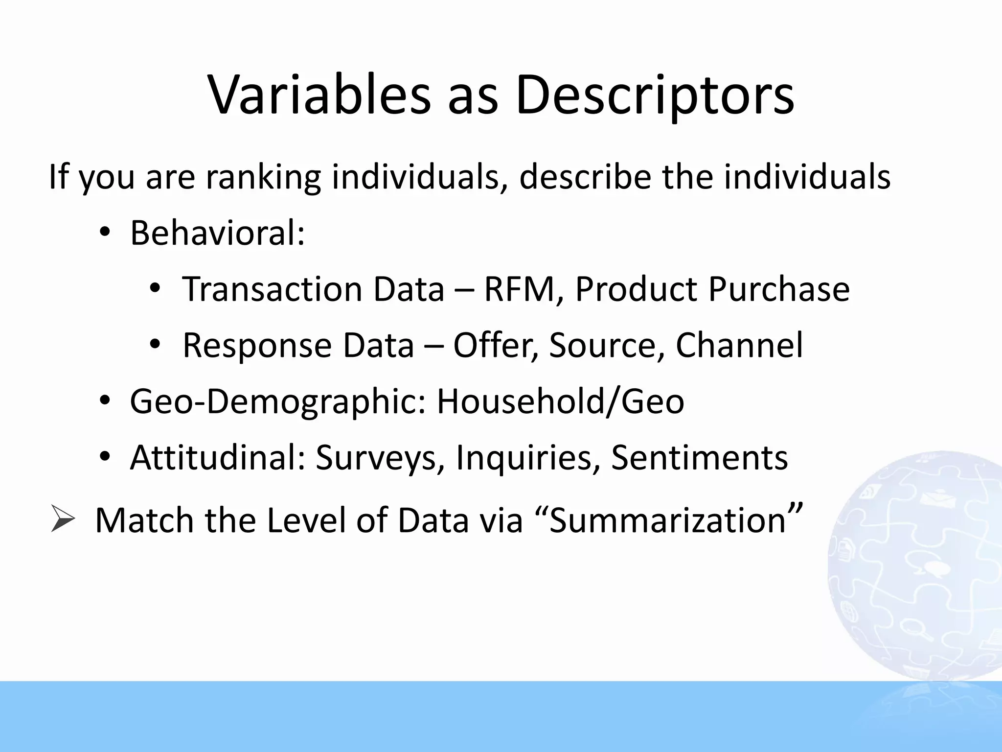 Variables as Descriptors
If you are ranking individuals, describe the individuals
    • Behavioral:
       • Transaction Data – RFM, Product Purchase
       • Response Data – Offer, Source, Channel
    • Geo-Demographic: Household/Geo
    • Attitudinal: Surveys, Inquiries, Sentiments
 Match the Level of Data via “Summarization”
 