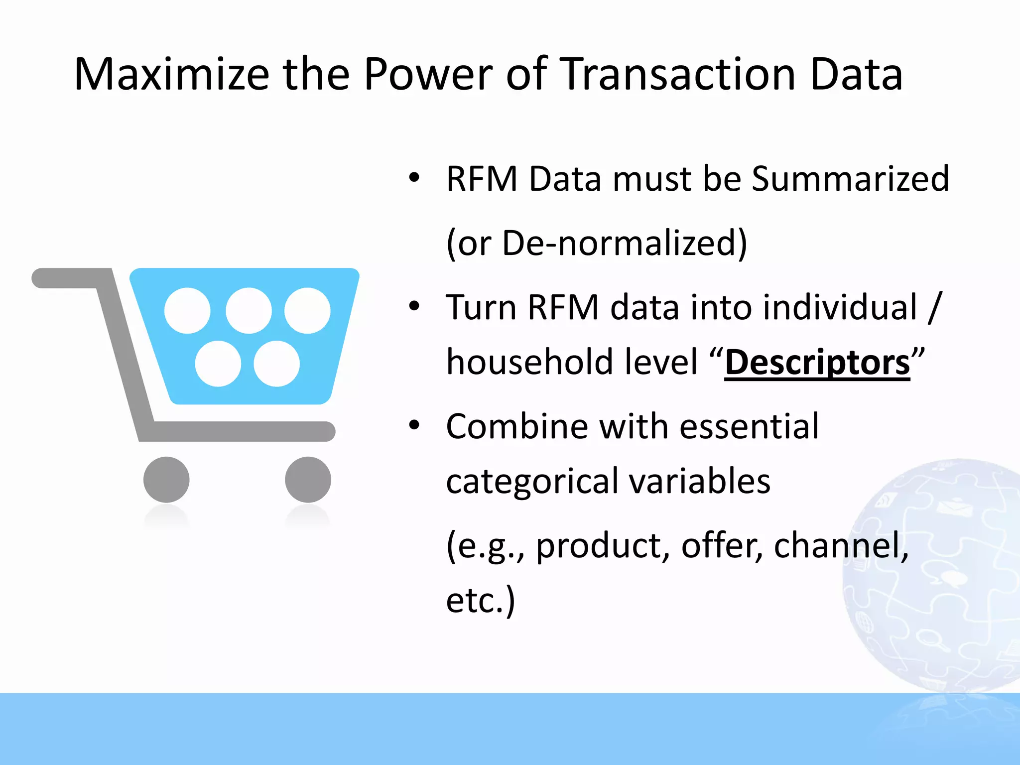 Maximize the Power of Transaction Data
               • RFM Data must be Summarized
                 (or De-normalized)
               • Turn RFM data into individual /
                 household level “Descriptors”
               • Combine with essential
                 categorical variables
                 (e.g., product, offer, channel,
                 etc.)
 