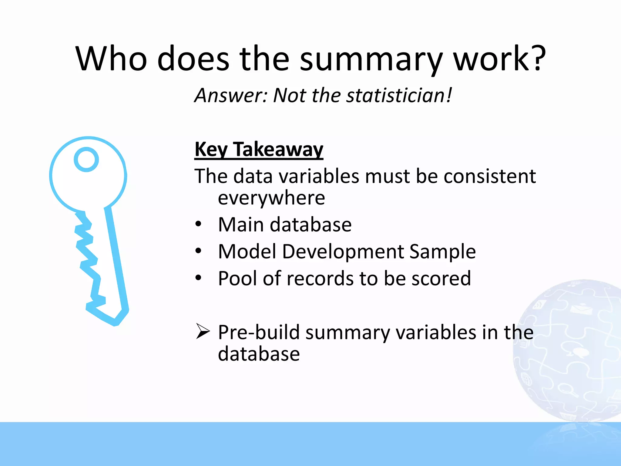 Who does the summary work?
      Answer: Not the statistician!

      Key Takeaway
      The data variables must be consistent
        everywhere
      • Main database
      • Model Development Sample
      • Pool of records to be scored

       Pre-build summary variables in the
        database
 