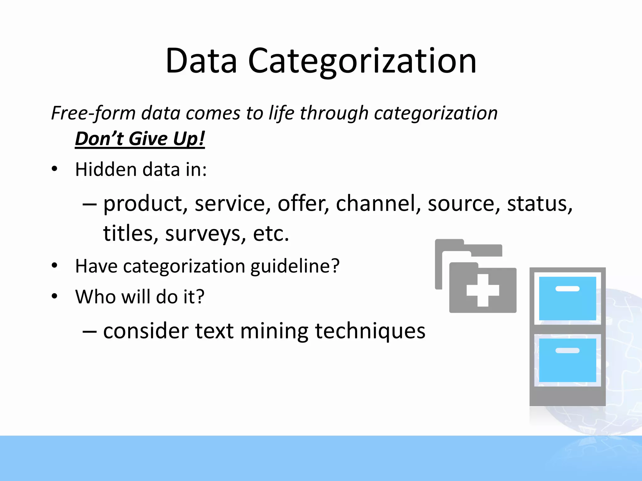 Data Categorization
Free-form data comes to life through categorization
   Don’t Give Up!
• Hidden data in:
   – product, service, offer, channel, source, status,
     titles, surveys, etc.
• Have categorization guideline?
• Who will do it?
   – consider text mining techniques
 