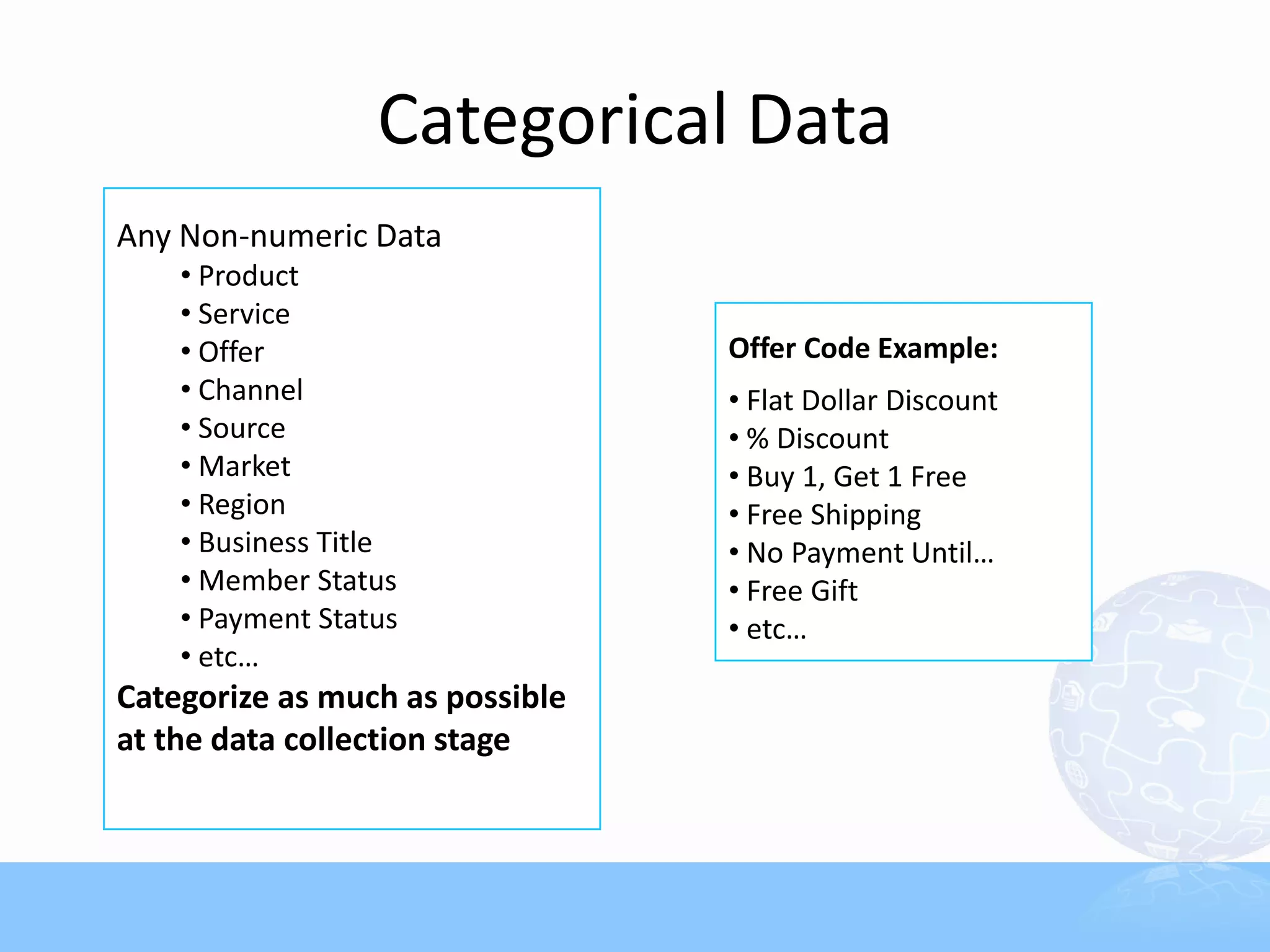 Categorical Data
Any Non-numeric Data
    • Product
    • Service
    • Offer                      Offer Code Example:
    • Channel                    • Flat Dollar Discount
    • Source                     • % Discount
    • Market                     • Buy 1, Get 1 Free
    • Region                     • Free Shipping
    • Business Title             • No Payment Until…
    • Member Status              • Free Gift
    • Payment Status             • etc…
    • etc…
Categorize as much as possible
at the data collection stage
 