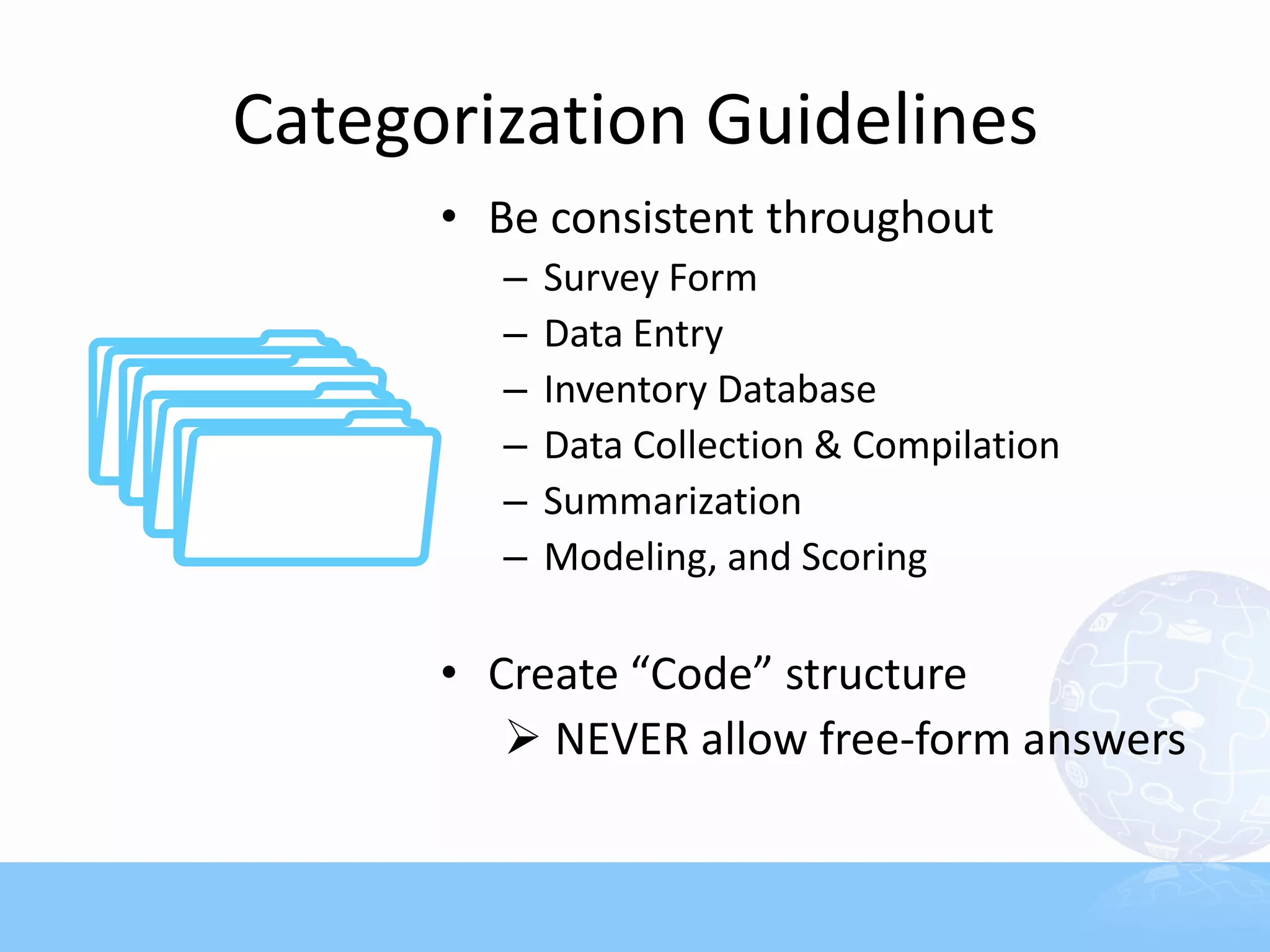 Categorization Guidelines
      • Be consistent throughout
        –   Survey Form
        –   Data Entry
        –   Inventory Database
        –   Data Collection & Compilation
        –   Summarization
        –   Modeling, and Scoring

      • Create “Code” structure
          NEVER allow free-form answers
 