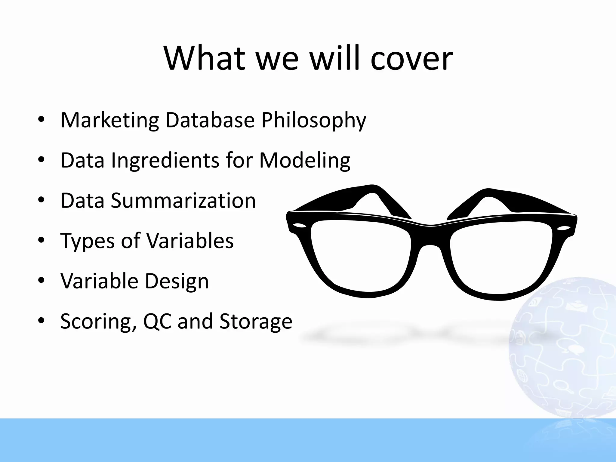 What we will cover
• Marketing Database Philosophy
• Data Ingredients for Modeling
• Data Summarization
• Types of Variables
• Variable Design
• Scoring, QC and Storage
 