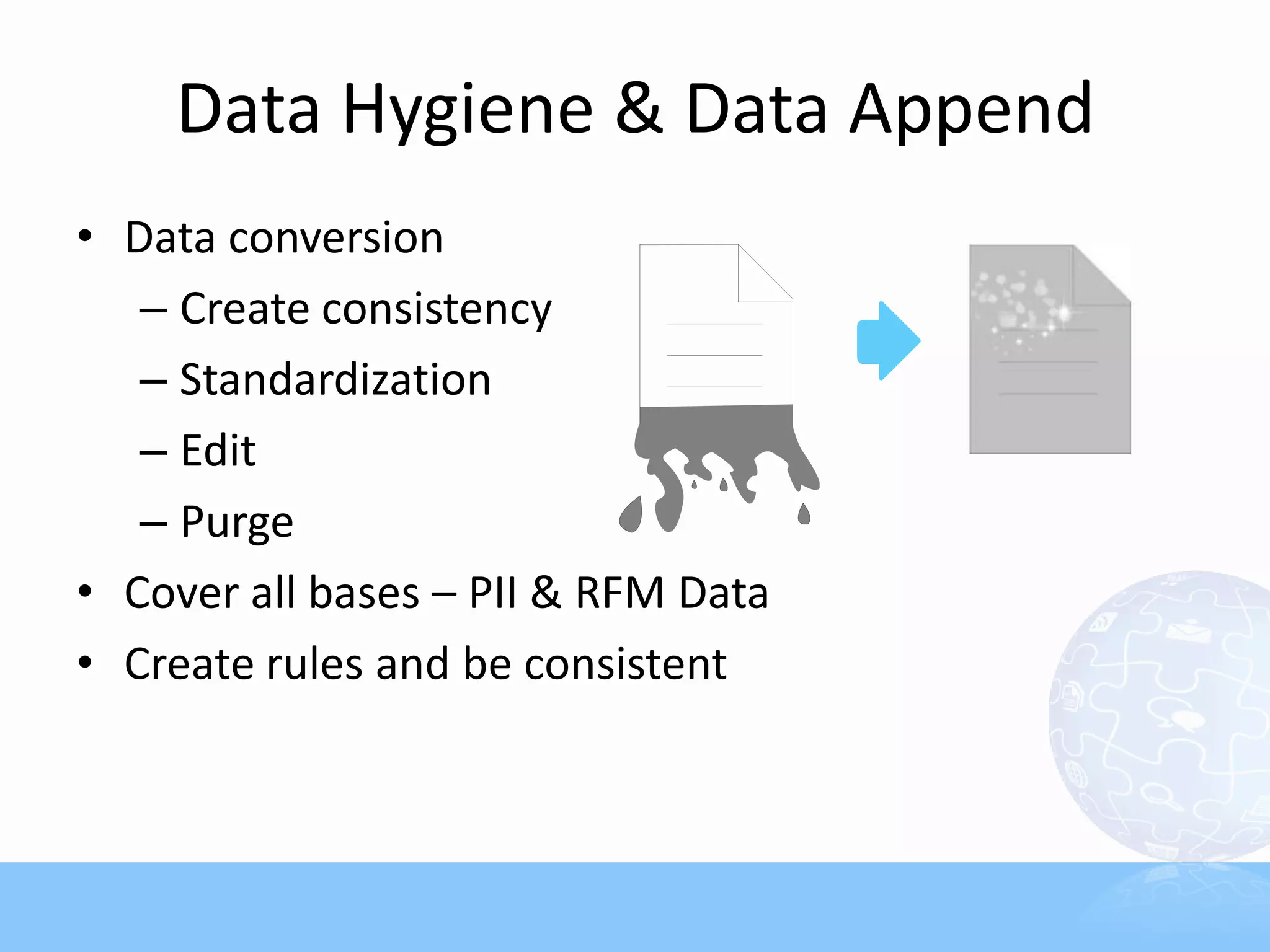 Data Hygiene & Data Append
• Data conversion
   – Create consistency
   – Standardization
   – Edit
   – Purge
• Cover all bases – PII & RFM Data
• Create rules and be consistent
 