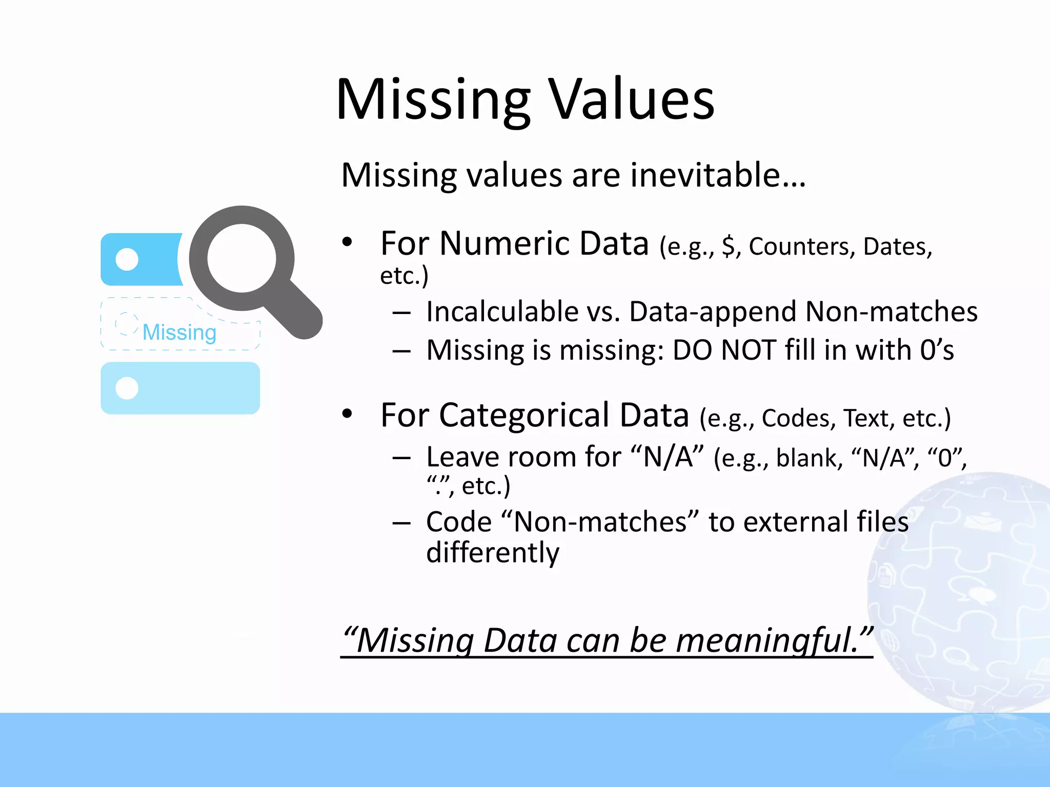 Missing Values
Missing values are inevitable…
• For Numeric Data (e.g., $, Counters, Dates,
   etc.)
    – Incalculable vs. Data-append Non-matches
    – Missing is missing: DO NOT fill in with 0’s

• For Categorical Data (e.g., Codes, Text, etc.)
    – Leave room for “N/A” (e.g., blank, “N/A”, “0”,
       “.”, etc.)
    – Code “Non-matches” to external files
      differently

“Missing Data can be meaningful.”
 
