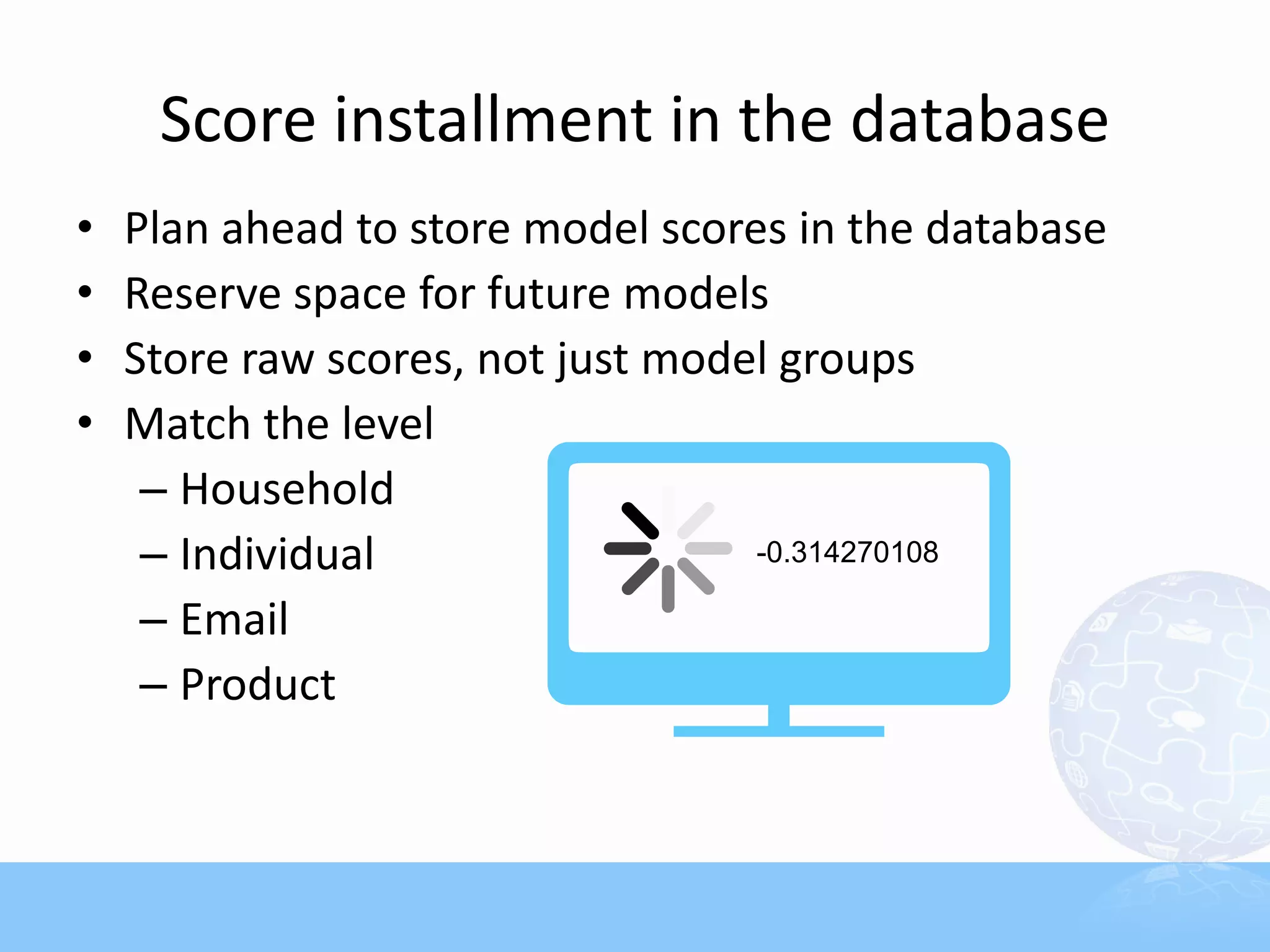 Score installment in the database
•   Plan ahead to store model scores in the database
•   Reserve space for future models
•   Store raw scores, not just model groups
•   Match the level
     – Household
     – Individual
     – Email
     – Product
 
