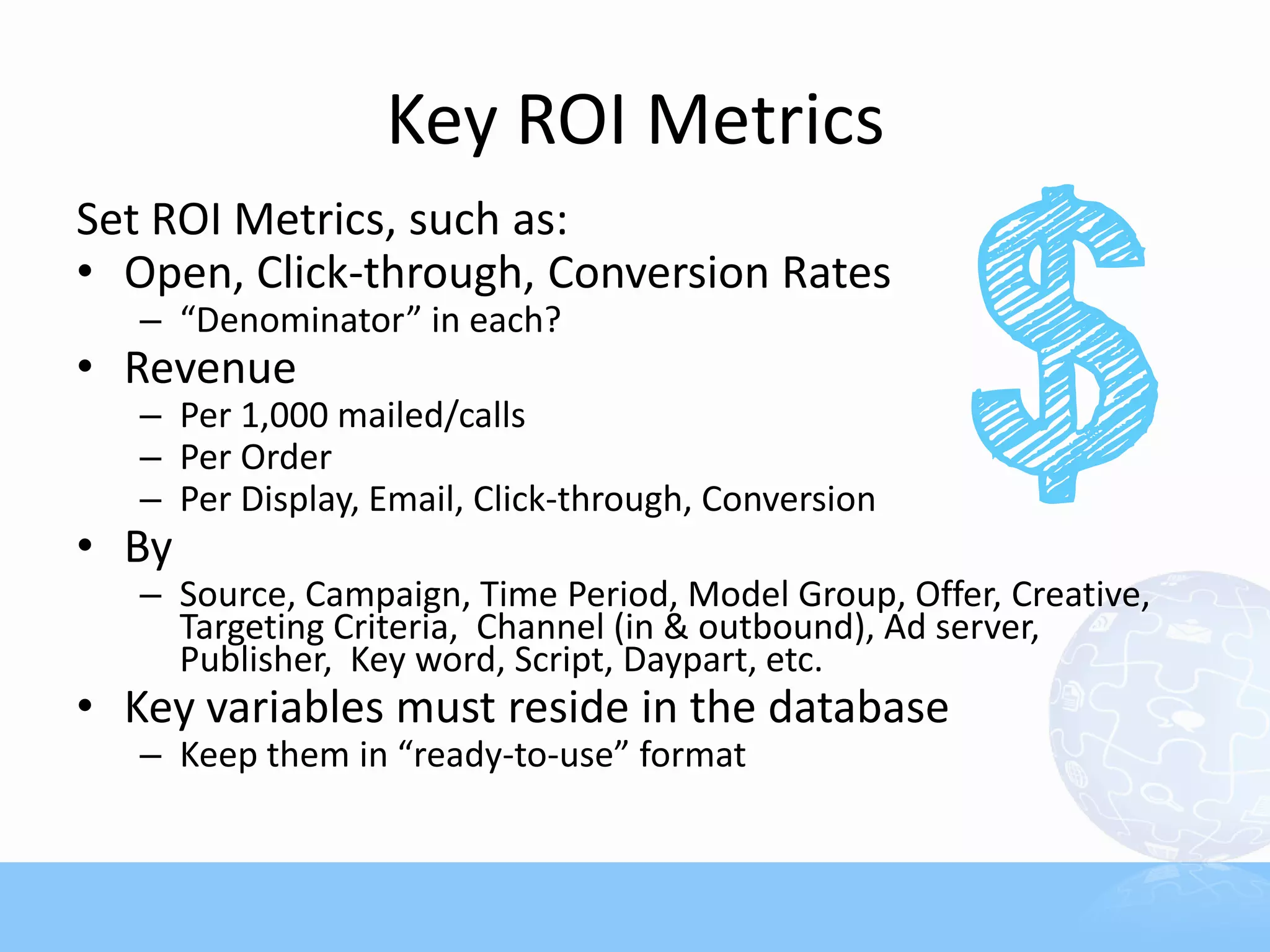 Key ROI Metrics
Set ROI Metrics, such as:
• Open, Click-through, Conversion Rates
   – “Denominator” in each?
• Revenue
   – Per 1,000 mailed/calls
   – Per Order
   – Per Display, Email, Click-through, Conversion
• By
   – Source, Campaign, Time Period, Model Group, Offer, Creative,
     Targeting Criteria, Channel (in & outbound), Ad server,
     Publisher, Key word, Script, Daypart, etc.
• Key variables must reside in the database
   – Keep them in “ready-to-use” format
 