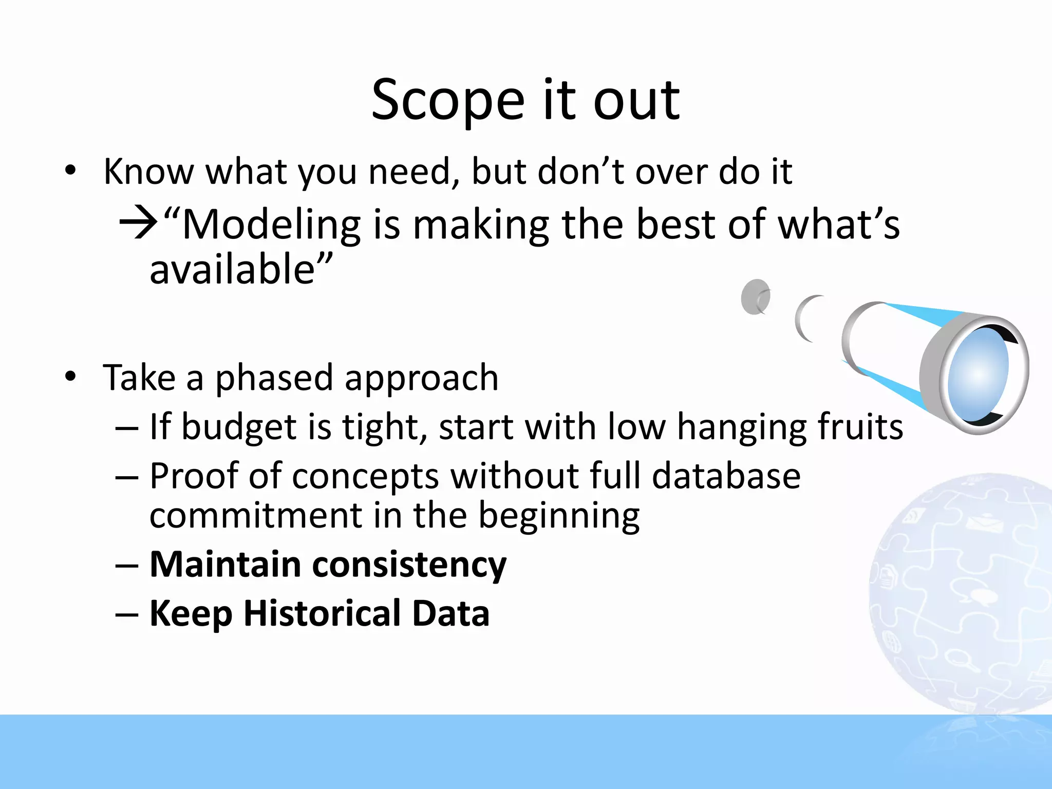 Scope it out
• Know what you need, but don’t over do it
   “Modeling is making the best of what’s
    available”

• Take a phased approach
   – If budget is tight, start with low hanging fruits
   – Proof of concepts without full database
     commitment in the beginning
   – Maintain consistency
   – Keep Historical Data
 