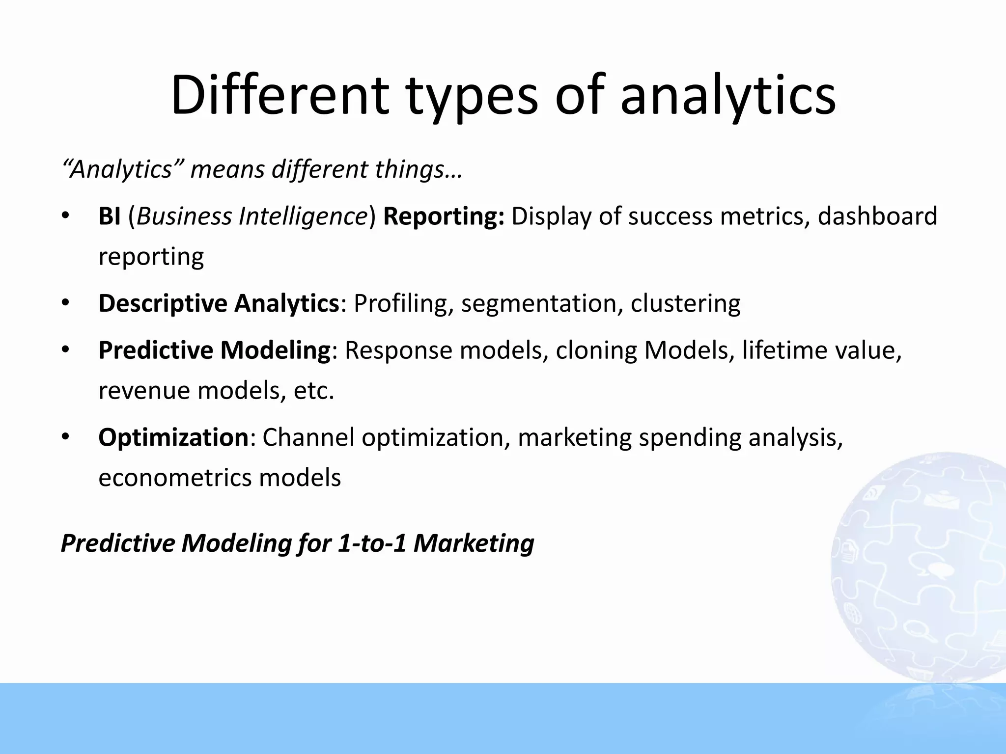 Different types of analytics
“Analytics” means different things…
• BI (Business Intelligence) Reporting: Display of success metrics, dashboard
  reporting
• Descriptive Analytics: Profiling, segmentation, clustering
• Predictive Modeling: Response models, cloning Models, lifetime value,
  revenue models, etc.
• Optimization: Channel optimization, marketing spending analysis,
  econometrics models

Predictive Modeling for 1-to-1 Marketing
 