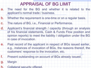 APPRAISAL OF BG LIMIT
a.   The need for the BG and whether it is related to the
     applicant’s normal trade / business.
b.   Whether the requirement is one-time or on a regular basis.
c.   The nature of BG, i.e., Financial or Performance.
d.   Applicant’s financial strength / capacity (through an analysis
     of his financial statements, Cash & Funds Flow position and
     opinion reports) to meet the liability / obligation under the BG
     in case of invocation.
e.   Past record of the applicant in respect of BGs issued earlier,
     e.g., instances of invocation of BGs, the reasons thereof, the
     customers’ response to the invocation, etc.
f.   Present outstanding on account of BGs already issued.
g.   Margin
h.   Collateral security offered.
 