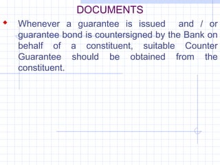 DOCUMENTS
 Whenever a guarantee is issued         and / or
   guarantee bond is countersigned by the Bank on
   behalf of a constituent, suitable Counter
   Guarantee should be obtained from the
   constituent.
 