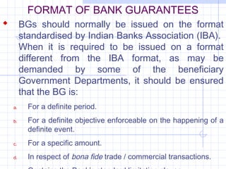 FORMAT OF BANK GUARANTEES
 BGs should normally be issued on the format
       standardised by Indian Banks Association (IBA).
       When it is required to be issued on a format
       different from the IBA format, as may be
       demanded by some of the beneficiary
       Government Departments, it should be ensured
       that the BG is:
  a.     For a definite period.
  b.     For a definite objective enforceable on the happening of a
         definite event.
  c.     For a specific amount.
  d.     In respect of bona fide trade / commercial transactions.
 