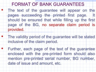 FORMAT OF BANK GUARANTEES
 The text of the guarantee will appear on the
   pages succeeding the printed first page. It
   should be ensured that while filling up the first
   page of the BG, no separate claim period is
   provided.
 The validity period of the guarantee will be stated
   inclusive of the claim period.
 Further, each page of the text of the guarantee
   enclosed with the pre-printed form should also
   mention pre-printed serial number, BG number,
   date of issue and amount, etc.
 
