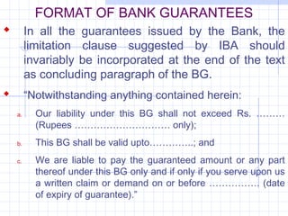 FORMAT OF BANK GUARANTEES
 In all the guarantees issued by the Bank, the
         limitation clause suggested by IBA should
         invariably be incorporated at the end of the text
         as concluding paragraph of the BG.
        “Notwithstanding anything contained herein:
    a.     Our liability under this BG shall not exceed Rs. ………
           (Rupees ………………………… only);
    b.     This BG shall be valid upto…………..; and
    c.     We are liable to pay the guaranteed amount or any part
           thereof under this BG only and if only if you serve upon us
           a written claim or demand on or before ……………. (date
           of expiry of guarantee).”
 