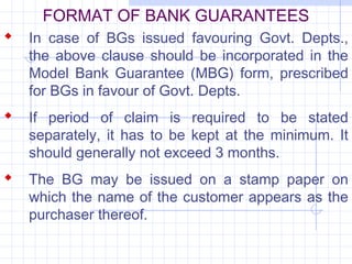 FORMAT OF BANK GUARANTEES
 In case of BGs issued favouring Govt. Depts.,
   the above clause should be incorporated in the
   Model Bank Guarantee (MBG) form, prescribed
   for BGs in favour of Govt. Depts.
 If period of claim is required to be stated
   separately, it has to be kept at the minimum. It
   should generally not exceed 3 months.
 The BG may be issued on a stamp paper on
   which the name of the customer appears as the
   purchaser thereof.
 