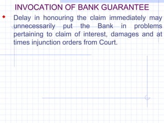 INVOCATION OF BANK GUARANTEE
 Delay in honouring the claim immediately may
   unnecessarily put the Bank in problems
   pertaining to claim of interest, damages and at
   times injunction orders from Court.
 