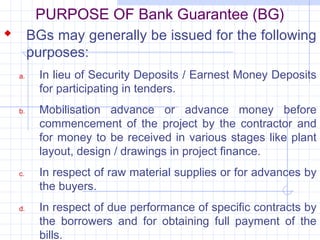 PURPOSE OF Bank Guarantee (BG)
 BGs may generally be issued for the following
       purposes:
  a.    In lieu of Security Deposits / Earnest Money Deposits
        for participating in tenders.
  b.    Mobilisation advance or advance money before
        commencement of the project by the contractor and
        for money to be received in various stages like plant
        layout, design / drawings in project finance.
  c.    In respect of raw material supplies or for advances by
        the buyers.
  d.    In respect of due performance of specific contracts by
        the borrowers and for obtaining full payment of the
        bills.
 