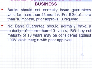 GUIDELINES ON CONDUCT OF BG
             BUSINESS
 Banks should not normally issue guarantees
   valid for more than 18 months. For BGs of more
   than 18 months, prior approval is required
 No Bank Guarantee should normally have a
   maturity of more than 10 years. BG beyond
   maturity of 10 years may be considered against
   100% cash margin with prior approval
 