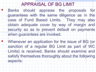 APPRAISAL OF BG LIMIT
 Banks should appraise the proposals for
   guarantees with the same diligence as in the
   case of Fund Based Limits. They may also
   obtain adequate cover by way of margin and
   security so as to prevent default on payments
   when guarantees are invoked.
 Whenever an application for the issue of BG (or
   sanction of a regular BG Limit as part of WC
   Limits) is received, Banks should examine and
   satisfy themselves thoroughly about the following
   aspects:
 