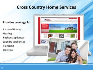 Cross Country Home Services

     Provides coverage for:

     Air conditioning
     Heating
     Kitchen appliances
     Laundry appliances
     Plumbing
     Electrical




10
 