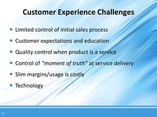 Customer Experience Challenges

      Limited control of initial sales process
      Customer expectations and education
      Quality control when product is a service
      Control of “moment of truth” at service delivery
      Slim margins/usage is costly
      Technology



11
 