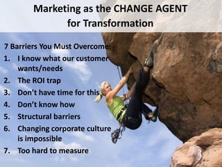Marketing as the CHANGE AGENT
             for Transformation

7 Barriers You Must Overcome:
1. I know what our customer
    wants/needs
2. The ROI trap
3. Don’t have time for this
4. Don’t know how
5. Structural barriers
6. Changing corporate culture
    is impossible
7. Too hard to measure
17
 