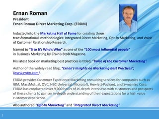 Ernan Roman
    President
    Ernan Roman Direct Marketing Corp. (ERDM)

    Inducted into the Marketing Hall of Fame for creating three
    transformational methodologies: Integrated Direct Marketing, Opt-In Marketing, and Voice
    of Customer Relationship Research.
    Named to “B to B’s Who’s Who” as one of the “100 most influential people”
    in Business Marketing by Crain’s BtoB Magazine.
    His latest book on marketing best practices is titled, “Voice of the Customer Marketing”.
    Author of the widely read blog, “Ernan’s Insights on Marketing Best Practices”,
    (www.erdm.com).
    ERDM provides Customer Experience Marketing consulting services for companies such as
    IBM, MassMutual, QVC, NBC Universal, Microsoft, Hewlett-Packard, and Symantec Corp.
    ERDM has conducted over 9,000 hours of in-depth interviews with customers and prospects
    of these clients to gain an in-depth understanding of their expectations for a high value
    customer experience.
    Also authored “Opt-In Marketing” and “Integrated Direct Marketing”.

2
 