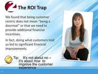 The ROI Trap
     We found that being customer
     centric does not mean “being a
     doormat” or that we need to
     provide additional financial
     incentives.
     In fact, doing what customers told
     us led to significant financial
     improvements.

          Tip: It’s not about no –
              it’s about how to
              improve the customer
              experience
21
 