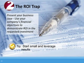 The ROI Trap
     Present your business
     case - Use your
     company’s financial
     objectives to
     demonstrate ROI in the
     requested investment



            Tip: Start small and leverage
                results


22
 
