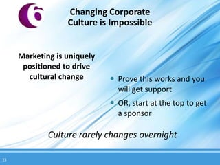 Changing Corporate
                  Culture is Impossible


     Marketing is uniquely
      positioned to drive
       cultural change        Prove this works and you
                               will get support
                              OR, start at the top to get
                               a sponsor

             Culture rarely changes overnight

33
 