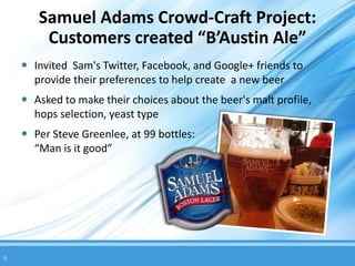 Samuel Adams Crowd-Craft Project:
        Customers created “B’Austin Ale”
     Invited Sam's Twitter, Facebook, and Google+ friends to
      provide their preferences to help create a new beer
     Asked to make their choices about the beer's malt profile,
      hops selection, yeast type
     Per Steve Greenlee, at 99 bottles:
      “Man is it good”




6
 