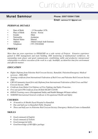 PERSONAL DETAILS
• Date of Birth : 13 November 1978.
• Place of Birth :Kwiut – Kwiut
• Gender :Male
• Nationality :Jordanian
• Marital Status :Mareid
• Address : Dubaï-United Arab Emirates
• Telephone :+971 558102602
PROFILE
More than ten years experience in HSE&EMS on a wide variety of Projects. Extensive experience
gained in HSE management and team building, HSE monitoring of multinational workforces. An
outstanding team player and good communicator, establishing stable and productive interpersonal
relationships to achieve execution of the work in a safe, healthful, accident/lost time-free environment
and efficient manner.
EDUCATION
• Higher Diploma from Palestine Red Crescent Society, Ramallah, Palestine(Emergency Medical
services) . 2000-2002
• Training certificate from International Federation of Red Cross and Palestine Red Crescent Society.
2006
• CBFA(Community-based first aid) Diploma from International Federation of Red Cross and Red
Crescent Society. 2006
• Cirtificate from Dubai Civil Defence of Fire Fighting And Safety Protection .
• First aid and CPR Cirtificate from DUBAI HEART CENTR.
• OHSAS Training coures (Occupational Safety and Health Manager 48 hours online)
• NEBOSH International General certificate in Occupational Health and Safety
COURSES
 10 month in Al-Sheikh Zayed Hospital in Ramallah.
 One and half year in Ramallah Public Hospital.
 Three and half year in (Palestine Red Crescent Society) Emergency Medical Centre in Ramallah.
SKILLS
 Good command of English.
 Good command of Turkish.
 Good managerial skills.
 Good knowledge of MS Office package.
1
Murad SammourMurad Sammour Phone:Phone: 00971559417366
Email:Email: sammour1311@gmail.comsammour1311@gmail.com
Curriculum Vitae
 