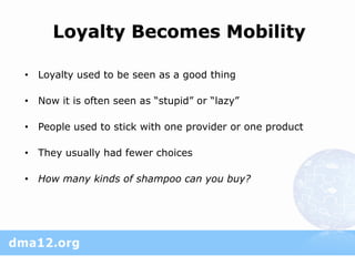 Loyalty Becomes Mobility

• Loyalty used to be seen as a good thing

• Now it is often seen as “stupid” or “lazy”

• People used to stick with one provider or one product

• They usually had fewer choices

• How many kinds of shampoo can you buy?
 