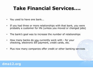 Take Financial Services….

•   You used to have one bank...

•   If you had three or more relationships with that bank, you were
    probably a customer for life (unless you moved or changed jobs)

•   The bank’s goal was to increase the number of relationships

•   How many banks do you currently work with - for your
    checking, electronic bill payment, credit cards, etc.

•   Plus now many companies offer credit or other banking services
 