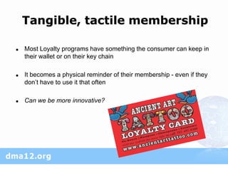 Tangible, tactile membership

   Most Loyalty programs have something the consumer can keep in
    their wallet or on their key chain

   It becomes a physical reminder of their membership - even if they
    don’t have to use it that often

   Can we be more innovative?
 