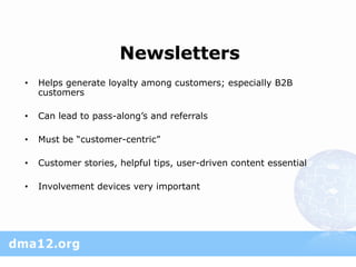 Newsletters
•   Helps generate loyalty among customers; especially B2B
    customers

•   Can lead to pass-along’s and referrals

•   Must be “customer-centric”

•   Customer stories, helpful tips, user-driven content essential

•   Involvement devices very important
 