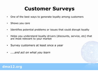 Customer Surveys
•   One of the best ways to generate loyalty among customers

•   Shows you care

•   Identifies potential problems or issues that could disrupt loyalty

•   Helps you understand loyalty drivers (discounts, service, etc) that
    are most relevant to your market

• Survey customers at least once a year

• ....and act on what you learn
 
