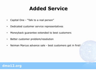 Added Service

•   Capital One - “Talk to a real person”

•   Dedicated customer service representatives

•   Moneyback guarantee extended to best customers

•   Better customer problem/resolution

•   Neiman Marcus advance sale - best customers get in first!
 