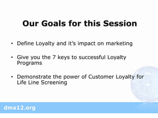 Our Goals for this Session

• Define Loyalty and it’s impact on marketing

• Give you the 7 keys to successful Loyalty
  Programs

• Demonstrate the power of Customer Loyalty for
  Life Line Screening
 