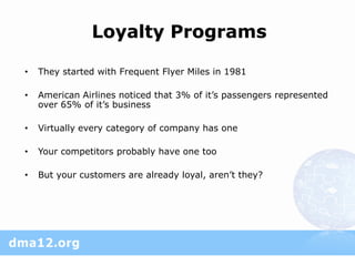Loyalty Programs

•   They started with Frequent Flyer Miles in 1981

•   American Airlines noticed that 3% of it’s passengers represented
    over 65% of it’s business

•   Virtually every category of company has one

•   Your competitors probably have one too

•   But your customers are already loyal, aren’t they?
 