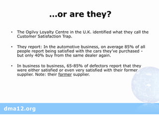 …or are they?

•   The Ogilvy Loyalty Centre in the U.K. identified what they call the
    Customer Satisfaction Trap.

•   They report: In the automotive business, on average 85% of all
    people report being satisfied with the cars they’ve purchased -
    but only 40% buy from the same dealer again.

•   In business to business, 65-85% of defectors report that they
    were either satisfied or even very satisfied with their former
    supplier. Note: their former supplier.
 