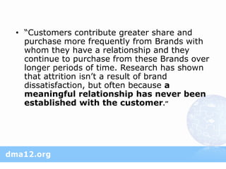 • “Customers contribute greater share and
  purchase more frequently from Brands with
  whom they have a relationship and they
  continue to purchase from these Brands over
  longer periods of time. Research has shown
  that attrition isn’t a result of brand
  dissatisfaction, but often because a
  meaningful relationship has never been
  established with the customer.”
 