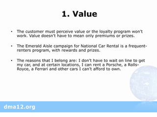 1. Value

•   The customer must perceive value or the loyalty program won’t
    work. Value doesn’t have to mean only premiums or prizes.

•   The Emerald Aisle campaign for National Car Rental is a frequent-
    renters program, with rewards and prizes.

•   The reasons that I belong are: I don’t have to wait on line to get
    my car, and at certain locations, I can rent a Porsche, a Rolls-
    Royce, a Ferrari and other cars I can’t afford to own.
 