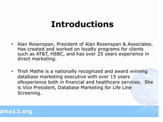 Introductions

• Alan Rosenspan, President of Alan Rosenspan & Associates.
  Has created and worked on loyalty programs for clients
  such as AT&T, HSBC, and has over 25 years experience in
  direct marketing.

• Trish Mathe is a nationally recognized and award winning
  database marketing executive with over 15 years
  ofexperience both in financial and healthcare services. She
  is Vice President, Database Marketing for Life Line
  Screening.
 