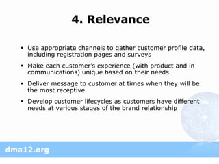 4. Relevance

 Use appropriate channels to gather customer profile data,
  including registration pages and surveys
 Make each customer’s experience (with product and in
  communications) unique based on their needs.
 Deliver message to customer at times when they will be
  the most receptive
 Develop customer lifecycles as customers have different
  needs at various stages of the brand relationship
 