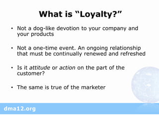 What is “Loyalty?”
• Not a dog-like devotion to your company and
  your products

• Not a one-time event. An ongoing relationship
  that must be continually renewed and refreshed

• Is it attitude or action on the part of the
  customer?

• The same is true of the marketer
 
