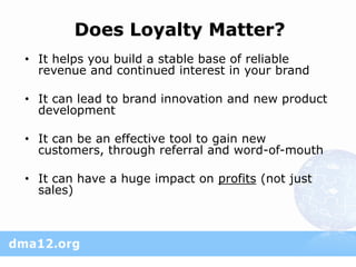 Does Loyalty Matter?
• It helps you build a stable base of reliable
  revenue and continued interest in your brand

• It can lead to brand innovation and new product
  development

• It can be an effective tool to gain new
  customers, through referral and word-of-mouth

• It can have a huge impact on profits (not just
  sales)
 