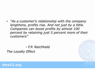 • “As a customer’s relationship with the company
  lengthens, profits rise. And not just by a little.
  Companies can boost profits by almost 100
  percent by retaining just 5 percent more of their
  customers”


            - F.P. Reichheld
The Loyalty Effect
 