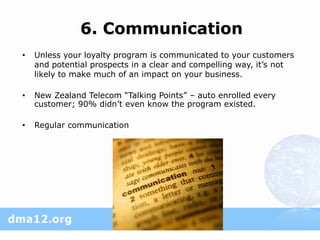 6. Communication
•   Unless your loyalty program is communicated to your customers
    and potential prospects in a clear and compelling way, it’s not
    likely to make much of an impact on your business.

•   New Zealand Telecom “Talking Points” – auto enrolled every
    customer; 90% didn’t even know the program existed.

•   Regular communication
 