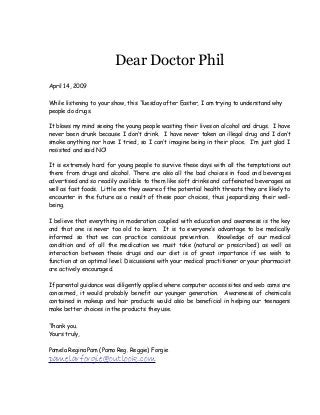 Dear Doctor Phil
April 14, 2009
While listening to your show, this Tuesday after Easter, I am trying to understand why
people do drugs.
It blows my mind seeing the young people wasting their lives on alcohol and drugs. I have
never been drunk because I don’t drink. I have never taken an illegal drug and I don’t
smoke anything nor have I tried, so I can’t imagine being in their place. I’m just glad I
resisted and said NO!
It is extremely hard for young people to survive these days with all the temptations out
there from drugs and alcohol. There are also all the bad choices in food and beverages
advertised and so readily available to them like soft drinks and caffeinated beverages as
well as fast foods. Little are they aware of the potential health threats they are likely to
encounter in the future as a result of these poor choices, thus jeopardizing their well-
being.
I believe that everything in moderation coupled with education and awareness is the key
and that one is never too old to learn. It is to everyone’s advantage to be medically
informed so that we can practice conscious prevention. Knowledge of our medical
condition and of all the medication we must take (natural or prescribed) as well as
interaction between these drugs and our diet is of great importance if we wish to
function at an optimal level. Discussions with your medical practitioner or your pharmacist
are actively encouraged.
If parental guidance was diligently applied where computer access sites and web cams are
concerned, it would probably benefit our younger generation. Awareness of chemicals
contained in makeup and hair products would also be beneficial in helping our teenagers
make better choices in the products they use.
Thank you.
Yours truly,
Pamela Regina Pam (Pamo Reg. Reggie) Forgie
pamelarforgie@outlook.com
 